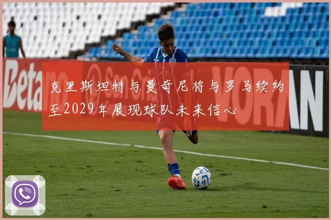 克里斯坦特与曼奇尼将与罗马续约至2029年展现球队未来信心