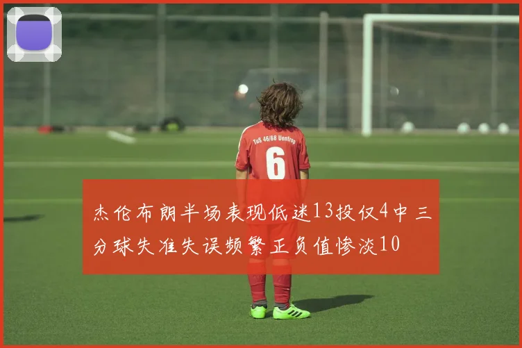 杰伦布朗半场表现低迷13投仅4中三分球失准失误频繁正负值惨淡10