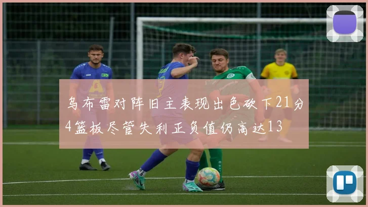 乌布雷对阵旧主表现出色砍下21分4篮板尽管失利正负值仍高达13