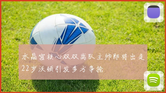 水晶宫核心双双离队主帅即将出走22岁沃顿引发多方争抢