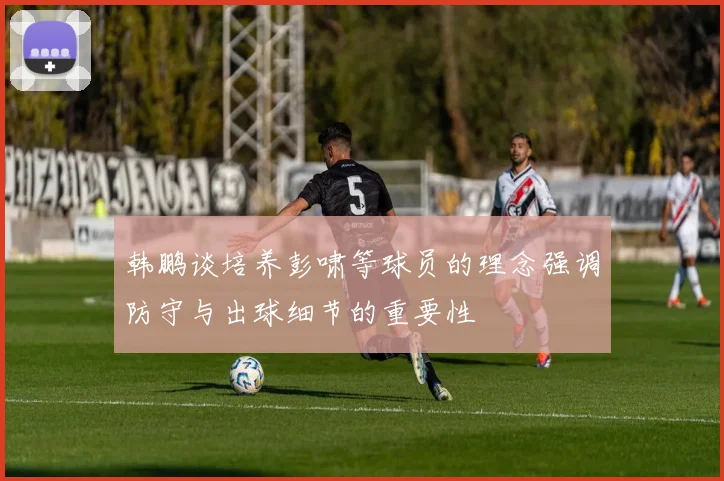 韩鹏谈培养彭啸等球员的理念强调防守与出球细节的重要性